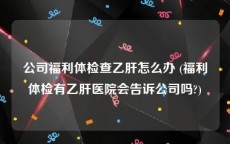 公司福利体检查乙肝怎么办 (福利体检有乙肝医院会告诉公司吗?)