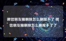 微信朋友圈删除怎么删除不了 微信朋友圈删除怎么删除不了了