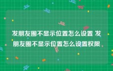 发朋友圈不显示位置怎么设置 发朋友圈不显示位置怎么设置权限