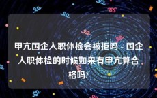 甲亢国企入职体检会被拒吗 - 国企入职体检的时候如果有甲亢算合格吗?