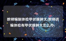 教师编制体检甲状腺肿大(教师进编体检有甲状腺肿大怎么办) 