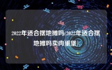 2022年适合摆地摊吗(2022年适合摆地摊吗卖肉蛋堡)