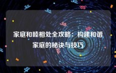 家庭和睦相处全攻略：构建和谐家庭的秘诀与技巧