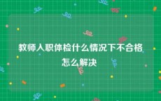 教师入职体检什么情况下不合格怎么解决 