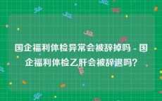 国企福利体检异常会被辞掉吗 - 国企福利体检乙肝会被辞退吗？