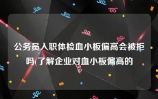 公务员入职体检血小板偏高会被拒吗(了解企业对血小板偏高的