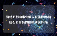 肾结石影响事业编入职体检吗(肾结石公务员体检被刷的多吗)