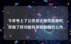 今年考上了公务员去预先检查时发现了肝功能异常转氨酶怎么办