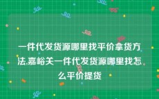 一件代发货源哪里找平价拿货方法,嘉峪关一件代发货源哪里找怎么平价提货