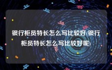 银行柜员特长怎么写比较好(银行柜员特长怎么写比较好呢)