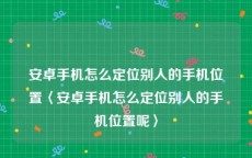 安卓手机怎么定位别人的手机位置〈安卓手机怎么定位别人的手机位置呢〉