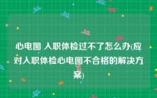 心电图 入职体检过不了怎么办(应对入职体检心电图不合格的解决方案)