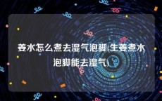 姜水怎么煮去湿气泡脚(生姜煮水泡脚能去湿气)