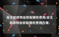 业主装修物业收取哪些费用(业主装修物业收取哪些费用合理)