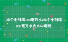 半个小时喝1000毫升水(半个小时喝1000毫升水会水中毒吗)