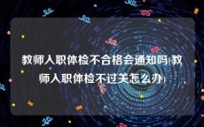 教师入职体检不合格会通知吗(教师入职体检不过关怎么办)