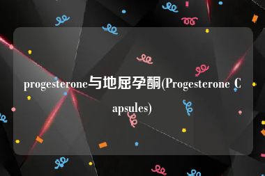 progesterone与地屈孕酮(Progesterone Capsules)