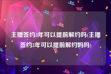 主播签约3年可以提前解约吗(主播签约3年可以提前解约吗吗)