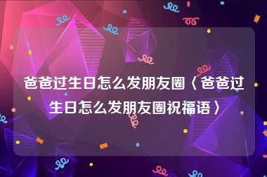 爸爸过生日怎么发朋友圈〈爸爸过生日怎么发朋友圈祝福语〉