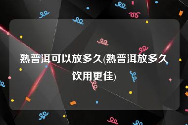 熟普洱可以放多久(熟普洱放多久饮用更佳)