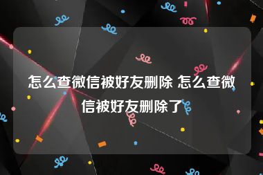 怎么查微信被好友删除 怎么查微信被好友删除了