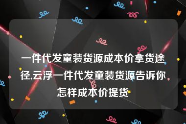 一件代发童装货源成本价拿货途径,云浮一件代发童装货源告诉你怎样成本价提货