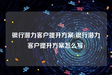 银行潜力客户提升方案(银行潜力客户提升方案怎么写)