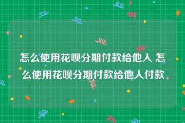 怎么使用花呗分期付款给他人 怎么使用花呗分期付款给他人付款