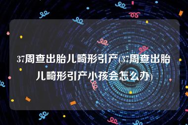 37周查出胎儿畸形引产(37周查出胎儿畸形引产小孩会怎么办)