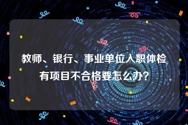 教师、银行、事业单位入职体检有项目不合格要怎么办？