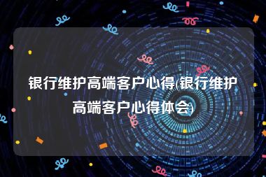 银行维护高端客户心得(银行维护高端客户心得体会)