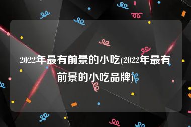 2022年最有前景的小吃(2022年最有前景的小吃品牌)