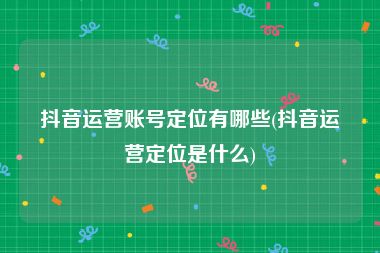 抖音运营账号定位有哪些(抖音运营定位是什么)