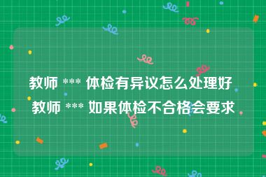 教师 *** 体检有异议怎么处理好 教师 *** 如果体检不合格会要求