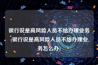 银行说是高风险人员不给办理业务(银行说是高风险人员不给办理业务怎么办)