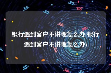 银行遇到客户不讲理怎么办(银行遇到客户不讲理怎么办)