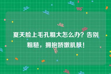 夏天脸上毛孔粗大怎么办？告别粗糙，拥抱娇嫩肌肤！