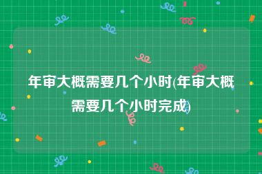 年审大概需要几个小时(年审大概需要几个小时完成)