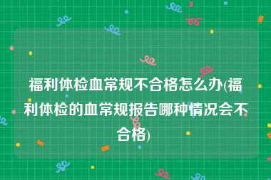 福利体检血常规不合格怎么办(福利体检的血常规报告哪种情况会不合格) 