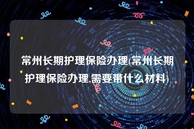 常州长期护理保险办理(常州长期护理保险办理,需要带什么材料)