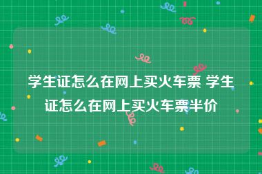 学生证怎么在网上买火车票 学生证怎么在网上买火车票半价