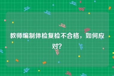 教师编制体检复检不合格，如何应对？