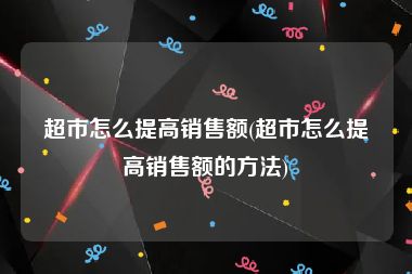 超市怎么提高销售额(超市怎么提高销售额的方法)