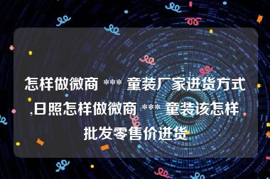 怎样做微商 *** 童装厂家进货方式,日照怎样做微商 *** 童装该怎样批发零售价进货