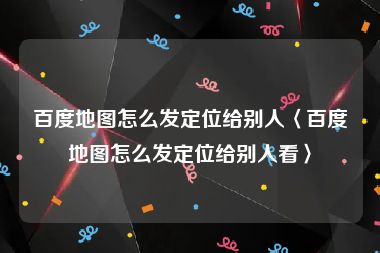 百度地图怎么发定位给别人〈百度地图怎么发定位给别人看〉