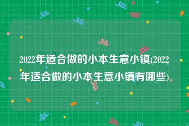 2022年适合做的小本生意小镇(2022年适合做的小本生意小镇有哪些)