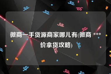 微商一手货源商家哪儿有(微商 *** 价拿货攻略)