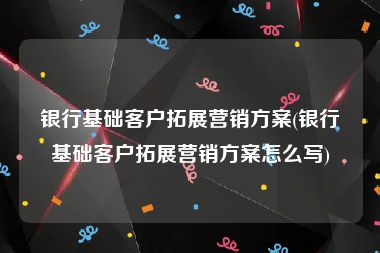 银行基础客户拓展营销方案(银行基础客户拓展营销方案怎么写)