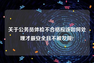 关于公务员体检不合格应该如何处理才最安全且不被发现?