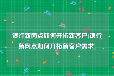 银行新网点如何开拓新客户(银行新网点如何开拓新客户需求)